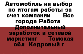 Автомобиль на выбор -по итогам работы за счет компании!!! - Все города Работа » Дополнительный заработок и сетевой маркетинг   . Томская обл.,Кедровый г.